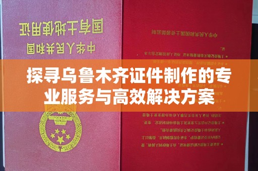 贵阳探寻乌鲁木齐证件制作的专业服务与高效解决方案