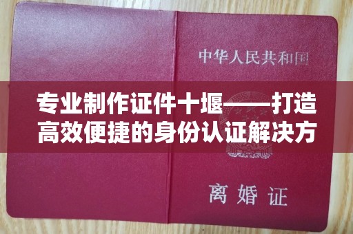 贵阳专业制作证件十堰——打造高效便捷的身份认证解决方案