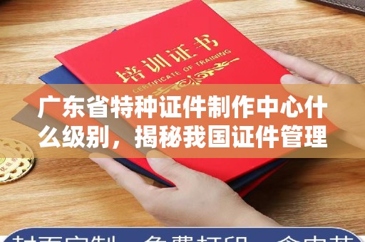 贵阳广东省特种证件制作中心什么级别，揭秘我国证件管理背后的权威机构