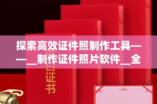 贵阳探索高效证件照制作工具——__制作证件照片软件__全面解析